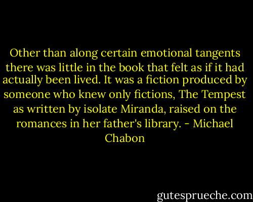 Other than along certain emotional tangents there was little in the book that felt as if it had actually been lived. It was a fiction produced by someone who knew only fictions, The Tempest as written by isolate Miranda, raised on the romances in her father's library. - Michael Chabon
