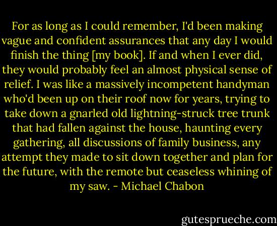 For as long as I could remember, I'd been making vague and confident assurances that any day I would finish the thing [my book]. If and when I ever did, they would probably feel an almost physical sense of relief. I was like a massively incompetent handyman who'd been up on their roof now for years, trying to take down a gnarled old lightning-struck tree trunk that had fallen against the house, haunting every gathering, all discussions of family business, any attempt they made to sit down together and plan for the future, with the remote but ceaseless whining of my saw. - Michael Chabon