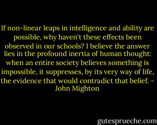 If non-linear leaps in intelligence and ability are possible, why haven't these effects been observed in our schools? I believe the answer lies in the profound inertia of human thought: when an entire society believes something is impossible, it suppresses, by its very way of life, the evidence that would contradict that belief. - John Mighton