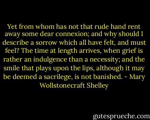 Yet from whom has not that rude hand rent away some dear connexion; and why should I describe a sorrow which all have felt, and must feel? The time at length arrives, when grief is rather an indulgence than a necessity; and the smile that plays upon the lips, although it may be deemed a sacrilege, is not banished. - Mary Wollstonecraft Shelley
