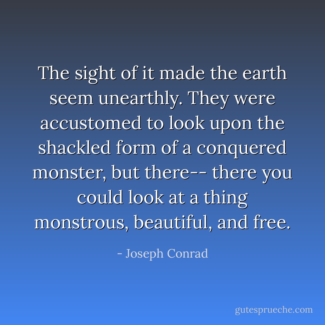 The sight of it made the earth seem unearthly. They were accustomed to look upon the shackled form of a conquered monster, but there-- there you could look at a thing monstrous, beautiful, and free. - Joseph Conrad