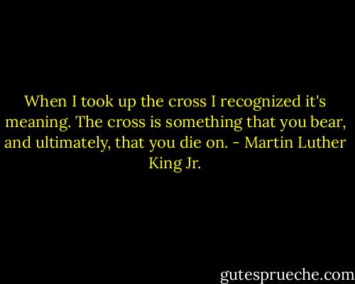 When I took up the cross I recognized it's meaning. The cross is something that you bear, and ultimately, that you die on. - Martin Luther King Jr.
