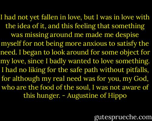 I had not yet fallen in love, but I was in love with the idea of it, and this feeling that something was missing around me made me despise myself for not being more anxious to satisfy the need. I began to look around for some object for my love, since I badly wanted to love something. I had no liking for the safe path without pitfalls, for although my real need was for you, my God, who are the food of the soul, I was not aware of this hunger. - Augustine of Hippo