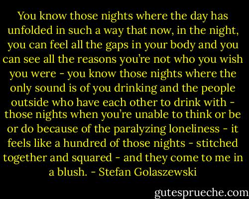 You know those nights where the day has unfolded in such a way that now, in the night, you can feel all the gaps in your body and you can see all the reasons you’re not who you wish you were - you know those nights where the only sound is of you drinking and the people outside who have each other to drink with - those nights when you’re unable to think or be or do because of the paralyzing loneliness - it feels like a hundred of those nights - stitched together and squared - and they come to me in a blush. - Stefan Golaszewski