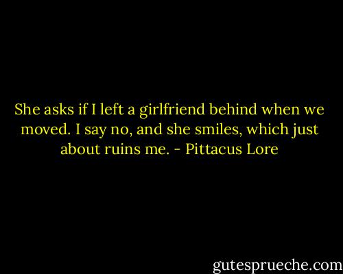 She asks if I left a girlfriend behind when we moved. I say no, and she smiles, which just about ruins me. - Pittacus Lore