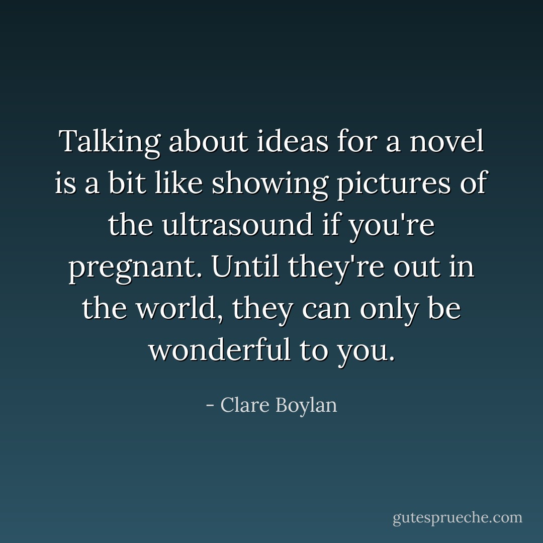 Talking about ideas for a novel is a bit like showing pictures of the ultrasound if you're pregnant. Until they're out in the world, they can only be wonderful to you. - Clare Boylan