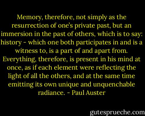 Memory, therefore, not simply as the resurrection of one’s private past, but an immersion in the past of others, which is to say: history - which one both participates in and is a witness to, is a part of and apart from. Everything, therefore, is present in his mind at once, as if each element were reflecting the light of all the others, and at the same time emitting its own unique and unquenchable radiance. - Paul Auster