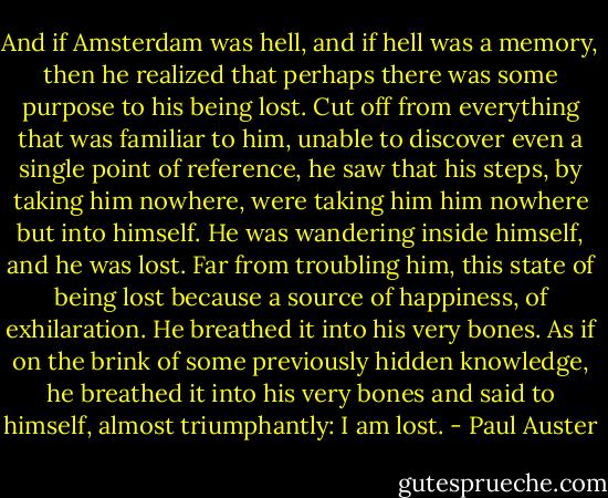 And if Amsterdam was hell, and if hell was a memory, then he realized that perhaps there was some purpose to his being lost. Cut off from everything that was familiar to him, unable to discover even a single point of reference, he saw that his steps, by taking him nowhere, were taking him him nowhere but into himself. He was wandering inside himself, and he was lost. Far from troubling him, this state of being lost because a source of happiness, of exhilaration. He breathed it into his very bones. As if on the brink of some previously hidden knowledge, he breathed it into his very bones and said to himself, almost triumphantly: I am lost. - Paul Auster