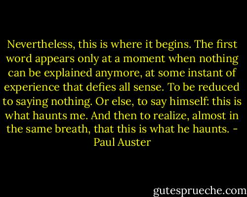 Nevertheless, this is where it begins. The first word appears only at a moment when nothing can be explained anymore, at some instant of experience that defies all sense. To be reduced to saying nothing. Or else, to say himself: this is what haunts me. And then to realize, almost in the same breath, that this is what he haunts. - Paul Auster