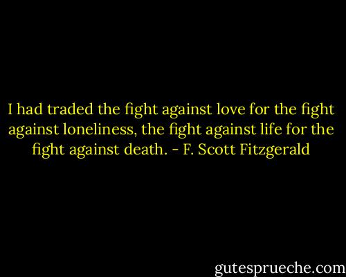 I had traded the fight against love for the fight against loneliness, the fight against life for the fight against death. - F. Scott Fitzgerald