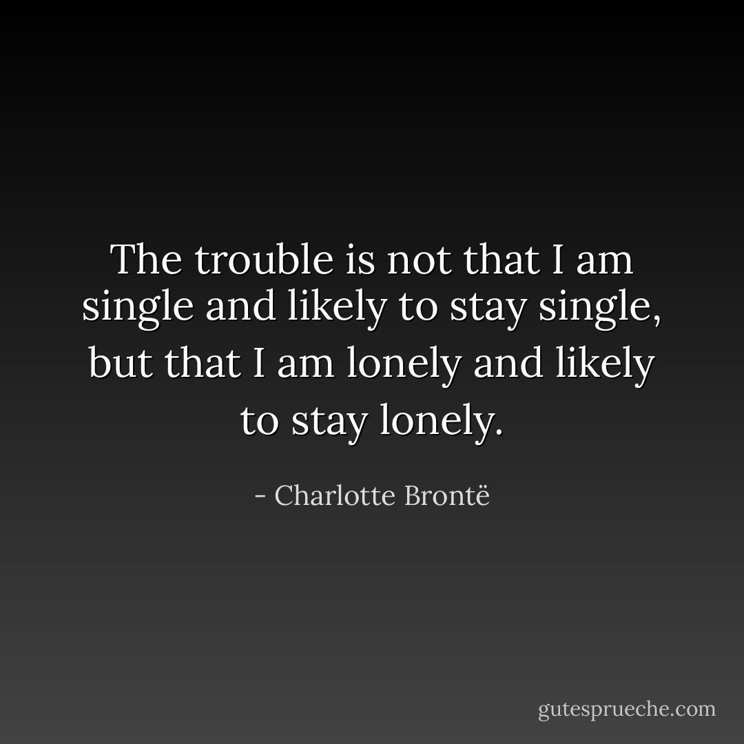 The trouble is not that I am single and likely to stay single, but that I am lonely and likely to stay lonely. - Charlotte Brontë