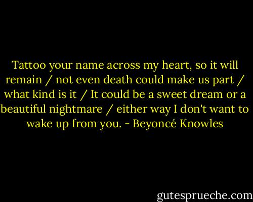 Tattoo your name across my heart, so it will remain / not even death could make us part / what kind is it / It could be a sweet dream or a beautiful nightmare / either way I don't want to wake up from you. - Beyoncé Knowles