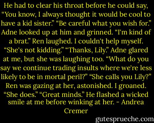 He had to clear his throat before he could say, “You know, I always thought it would be cool to have a kid sister.”<br />“Be careful what you wish for.” Adne looked up at him and grinned. “I'm kind of a brat.”<br />Ren laughed.<br />I couldn't help myself. “She's not kidding.”<br />“Thanks, Lily.” Adne glared at me, but she was laughing too. “What do you say we continue trading insults where we're less likely to be in mortal peril?”<br />“She calls you Lily?” Ren was gazing at her, astonished.<br />I groaned. “She does.”<br />“Great minds.” He flashed a wicked smile at me before winking at her. - Andrea Cremer