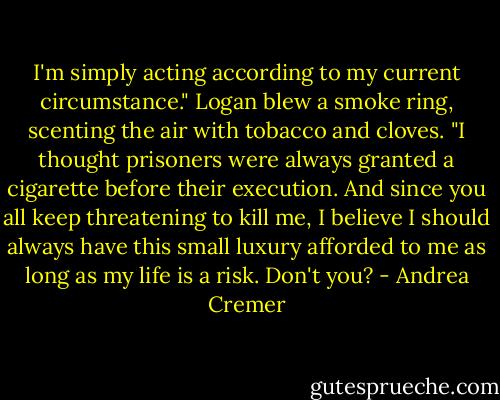 I'm simply acting according to my current circumstance." Logan blew a smoke ring, scenting the air with tobacco and cloves. "I thought prisoners were always granted a cigarette before their execution. And since you all keep threatening to kill me, I believe I should always have this small luxury afforded to me as long as my life is a risk. Don't you? - Andrea Cremer