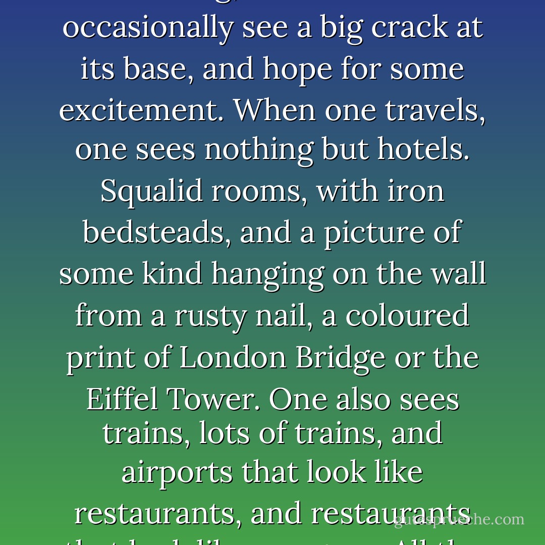 I wanted to write an adventure story, not, it's true, I really did. I shall have failed, that's all. Adventures bore me. I have no idea how to talk about countries, how to make people wish they had been there. I am not a good travelling salesman. Countries? Where are they , whatever became of them.<br />When I was twelve I dreamed of Hongkong. That tedious, commonplace little provincial town! Shops sprouting from every nook and cranny! The Chinese junks pictured on the lids of chocolate boxes used to fascinate me. Junks: sort of chopped-off barges, where the housewives do all their cooking and washing on deck. They even have television. As for the Niagara Falls: water, nothing but water! A dam is more interesting; at least one can occasionally see a big crack at its base, and hope for some excitement.<br />When one travels, one sees nothing but hotels. Squalid rooms, with iron bedsteads, and a picture of some kind hanging on the wall from a rusty nail, a coloured print of London Bridge or the Eiffel Tower.<br />One also sees trains, lots of trains, and airports that look like restaurants, and restaurants that look like morgues. All the ports in the world are hemmed in by oil slicks and shabby customs buildings. In the streets of the towns, people keep to the sidewalks, cars stop at red lights. If only one occasionally arrived in a country where women are the colour of steel and men wear owls on their heads. But no, they are sensible, they all have black ties, partings to one side, brassières and stiletto heels. In all the restaurants, when one has finished eating one calls over the individual who has been prowling among the tables, and pays him with a promissory note. There are cigarettes everywhere! There are airplanes and automobiles everywhere. - J.M.G. Le Clézio