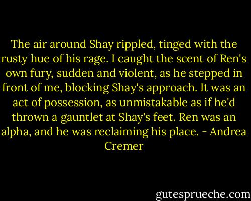 The air around Shay rippled, tinged with the rusty hue of his rage. I caught the scent of Ren's own fury, sudden and violent, as he stepped in front of me, blocking Shay's approach. It was an act of possession, as unmistakable as if he'd thrown a gauntlet at Shay's feet. Ren was an alpha, and he was reclaiming his place. - Andrea Cremer