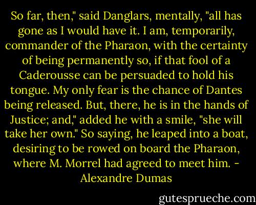 So far, then," said Danglars, mentally, "all has gone as I would have it. I am, temporarily, commander of the Pharaon, with the certainty of being permanently so, if that fool of a Caderousse can be persuaded to hold his tongue. My only fear is the chance of Dantes being released. But, there, he is in the hands of Justice; and," added he with a smile, "she will take her own." So saying, he leaped into a boat, desiring to be rowed on board the Pharaon, where M. Morrel had agreed to meet him. - Alexandre Dumas