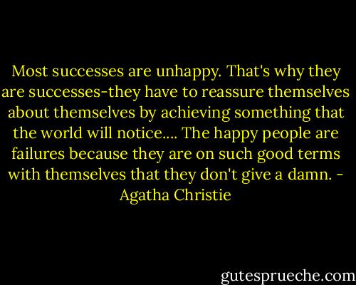Most successes are unhappy. That's why they are successes-they have to reassure themselves about themselves by achieving something that the world will notice.... The happy people are failures because they are on such good terms with themselves that they don't give a damn. - Agatha Christie