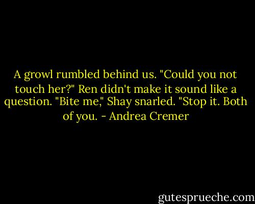 A growl rumbled behind us. "Could you not touch her?" Ren didn't make it sound like a question. "Bite me," Shay snarled. "Stop it. Both of you. - Andrea Cremer