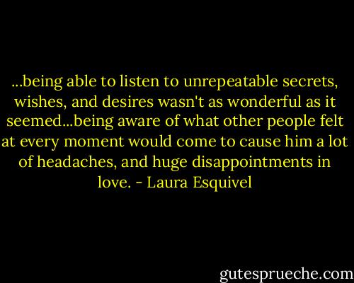 ...being able to listen to unrepeatable secrets, wishes, and desires wasn't as wonderful as it seemed...being aware of what other people felt at every moment would come to cause him a lot of headaches, and huge disappointments in love. - Laura Esquivel