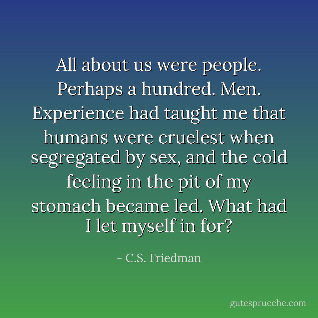 All about us were people. Perhaps a hundred. Men. Experience had taught me that humans were cruelest when segregated by sex, and the cold feeling in the pit of my stomach became led. What had I let myself in for? - C.S. Friedman