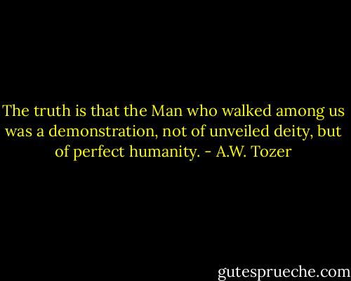 The truth is that the Man who walked among us was a demonstration, not of unveiled deity, but of perfect humanity. - A.W. Tozer