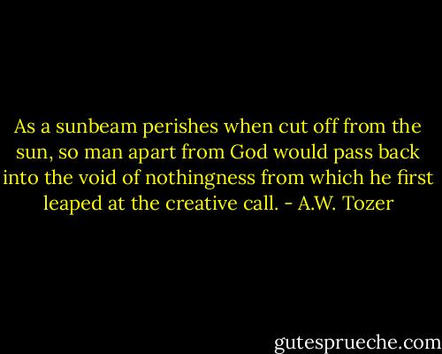 As a sunbeam perishes when cut off from the sun, so man apart from God would pass back into the void of nothingness from which he first leaped at the creative call. - A.W. Tozer
