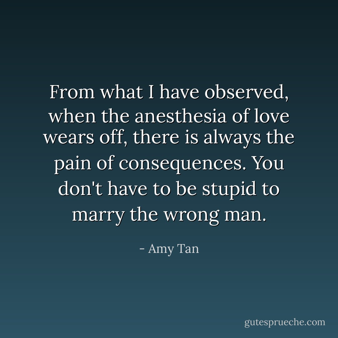 From what I have observed, when the anesthesia of love wears off, there is always the pain of consequences. You don't have to be stupid to marry the wrong man. - Amy Tan
