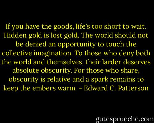 If you have the goods, life's too short to wait. Hidden gold is lost gold. The world should not be denied an opportunity to touch the collective imagination. To those who deny both the world and themselves, their larder deserves absolute obscurity. For those who share, obscurity is relative and a spark remains to keep the embers warm. - Edward C. Patterson