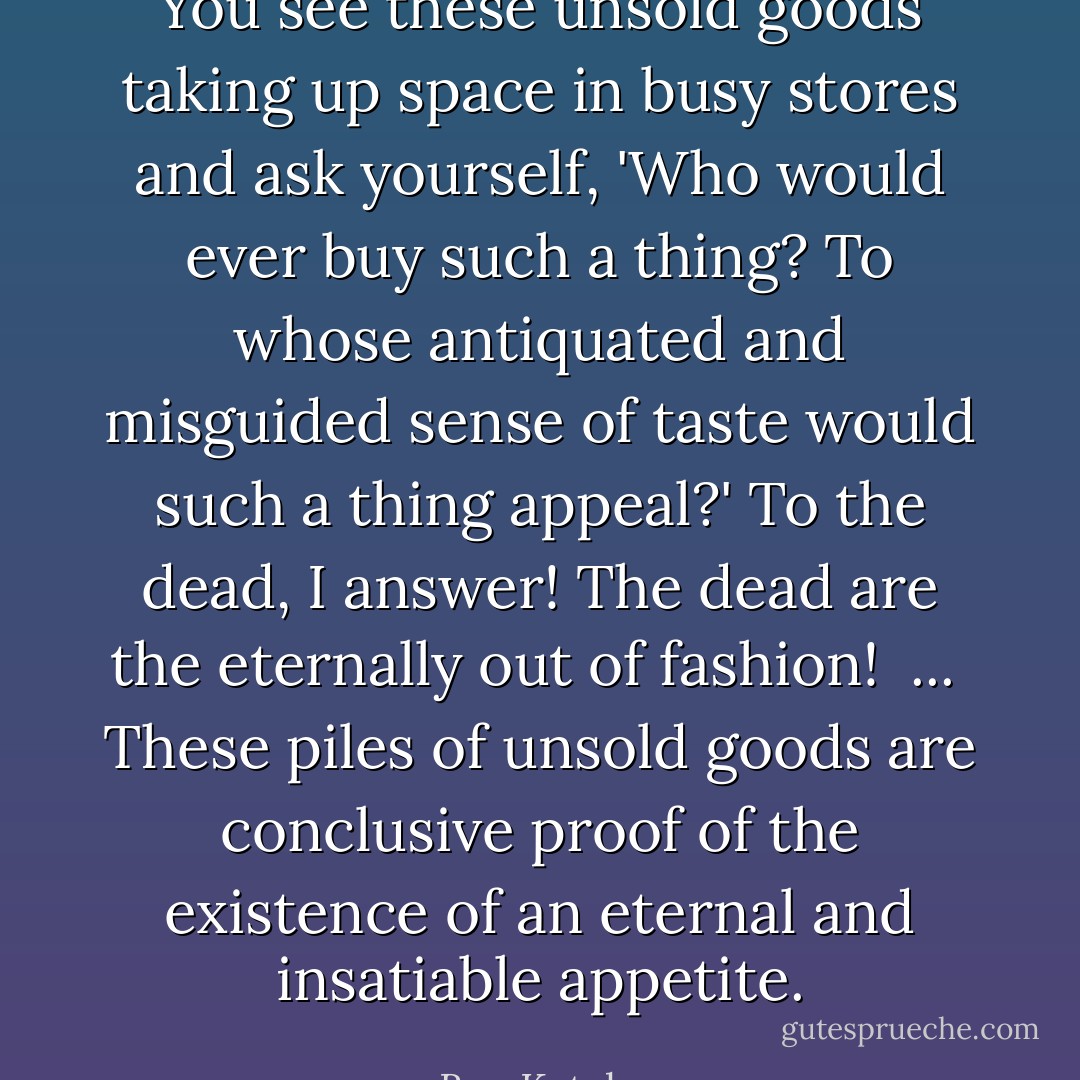 You see these unsold goods taking up space in busy stores and ask yourself, 'Who would ever buy such a thing? To whose antiquated and misguided sense of taste would such a thing appeal?' To the dead, I answer! The dead are the eternally out of fashion!<br /><br />...<br /><br />These piles of unsold goods are conclusive proof of the existence of an eternal and insatiable appetite. - Ben Katchor
