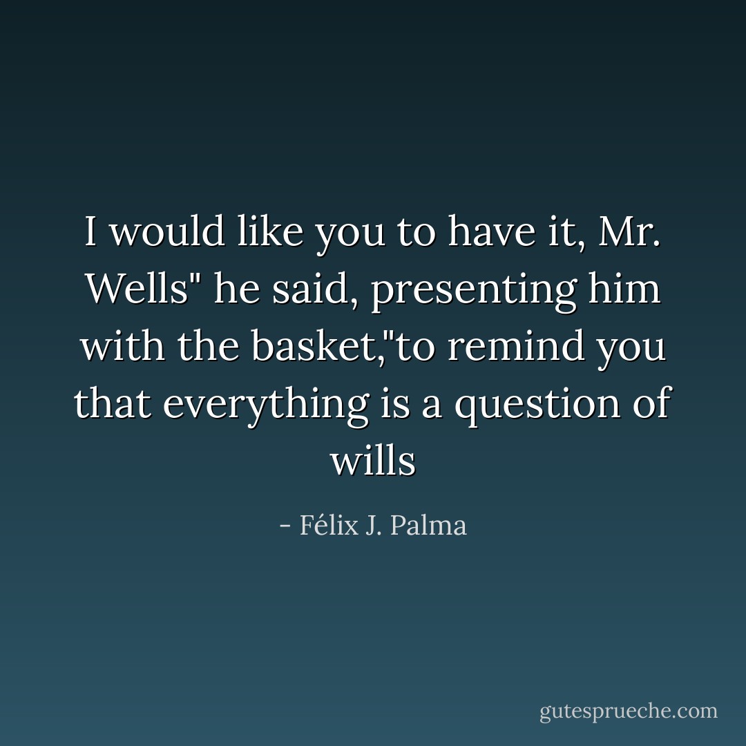 I would like you to have it, Mr. Wells" he said, presenting him with the basket,"to remind you that everything is a question of wills - Félix J. Palma