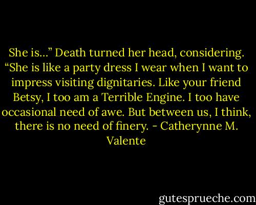 She is…” Death turned her head, considering. “She is like a party dress I wear when I want to impress visiting dignitaries. Like your friend Betsy, I too am a Terrible Engine. I too have occasional need of awe. But between us, I think, there is no need of finery. - Catherynne M. Valente