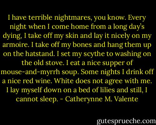 I have terrible nightmares, you know. Every night when I come home from a long day’s dying, I take off my skin and lay it nicely on my armoire. I take off my bones and hang them up on the hatstand. I set my scythe to washing on the old stove. I eat a nice supper of mouse-and-myrrh soup. Some nights I drink off a nice red wine. White does not agree with me. I lay myself down on a bed of lilies and still, I cannot sleep. - Catherynne M. Valente