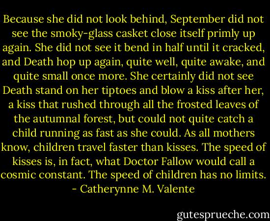 Because she did not look behind, September did not see the smoky-glass casket close itself primly up again. She did not see it bend in half until it cracked, and Death hop up again, quite well, quite awake, and quite small once more. She certainly did not see Death stand on her tiptoes and blow a kiss after her, a kiss that rushed through all the frosted leaves of the autumnal forest, but could not quite catch a child running as fast as she could. As all mothers know, children travel faster than kisses. The speed of kisses is, in fact, what Doctor Fallow would call a cosmic constant. The speed of children has no limits. - Catherynne M. Valente