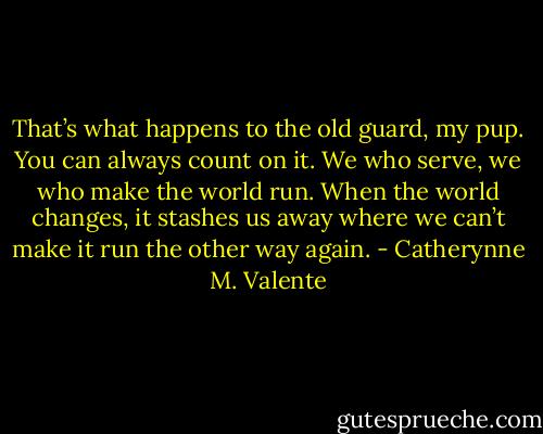 That’s what happens to the old guard, my pup. You can always count on it. We who serve, we who make the world run. When the world changes, it stashes us away where we can’t make it run the other way again. - Catherynne M. Valente