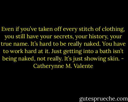 Even if you’ve taken off every stitch of clothing, you still have your secrets, your history, your true name. It’s hard to be really naked. You have to work hard at it. Just getting into a bath isn’t being naked, not really. It’s just showing skin. - Catherynne M. Valente