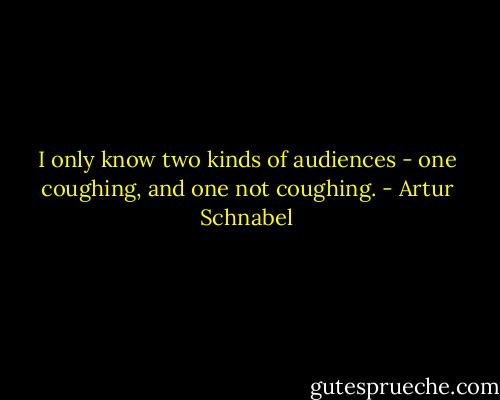I only know two kinds of audiences - one coughing, and one not coughing. - Artur Schnabel