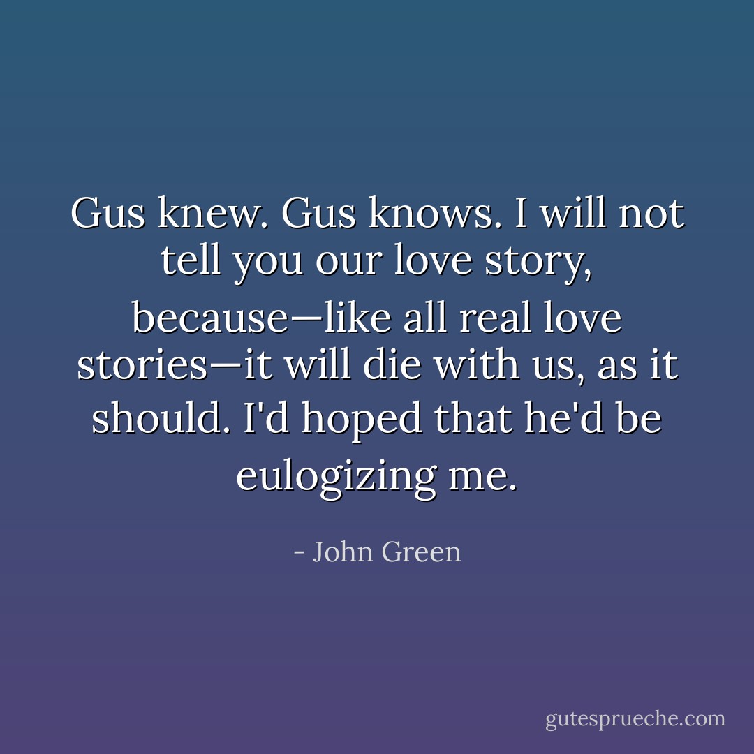 Gus knew. Gus knows. I will not tell you our love story, because—like all real love stories—it will die with us, as it should. I'd hoped that he'd be eulogizing me. - John Green
