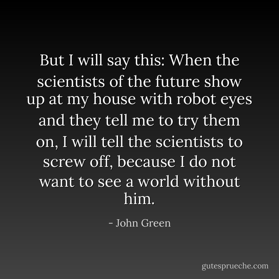 But I will say this: When the scientists of the future show up at my house with robot eyes and they tell me to try them on, I will tell the scientists to screw off, because I do not want to see a world without him. - John Green