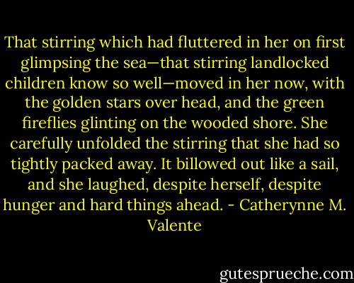 That stirring which had fluttered in her on first glimpsing the sea—that stirring landlocked children know so well—moved in her now, with the golden stars over head, and the green fireflies glinting on the wooded shore. She carefully unfolded the stirring that she had so tightly packed away. It billowed out like a sail, and she laughed, despite herself, despite hunger and hard things ahead. - Catherynne M. Valente