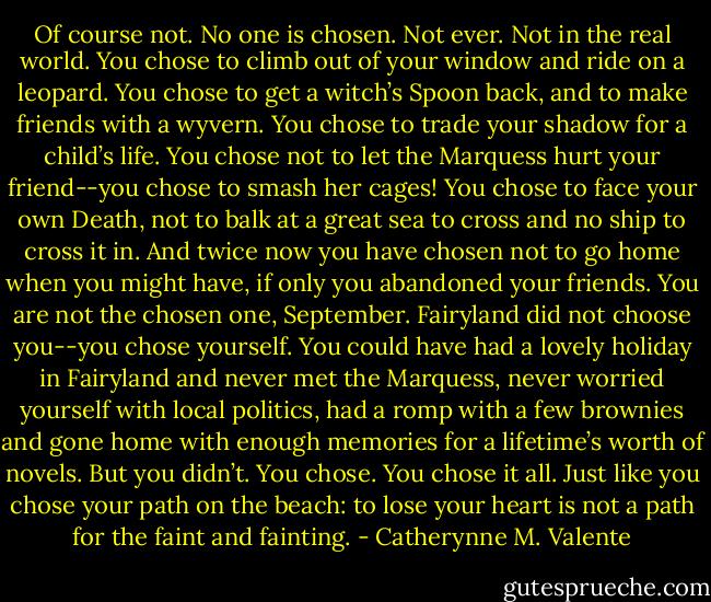 Of course not. No one is chosen. Not ever. Not in the real world. You chose to climb out of your window and ride on a leopard. You chose to get a witch’s Spoon back, and to make friends with a wyvern. You chose to trade your shadow for a child’s life. You chose not to let the Marquess hurt your friend--you chose to smash her cages! You chose to face your own Death, not to balk at a great sea to cross and no ship to cross it in. And twice now you have chosen not to go home when you might have, if only you abandoned your friends. You are not the chosen one, September. Fairyland did not choose you--you chose yourself. You could have had a lovely holiday in Fairyland and never met the Marquess, never worried yourself with local politics, had a romp with a few brownies and gone home with enough memories for a lifetime’s worth of novels. But you didn’t. You chose. You chose it all. Just like you chose your path on the beach: to lose your heart is not a path for the faint and fainting. - Catherynne M. Valente