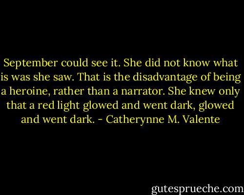 September could see it. She did not know what is was she saw. That is the disadvantage of being a heroine, rather than a narrator. She knew only that a red light glowed and went dark, glowed and went dark. - Catherynne M. Valente
