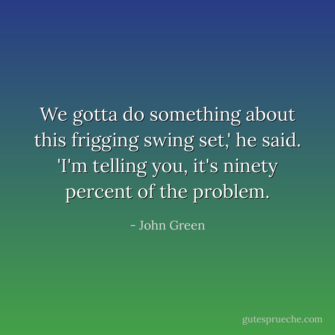 We gotta do something about this frigging swing set,' he said. 'I'm telling you, it's ninety percent of the problem. - John Green
