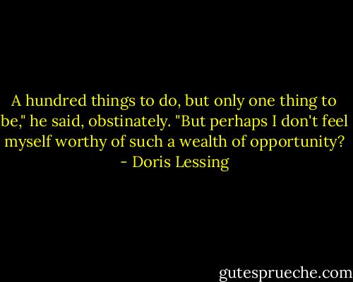 A hundred things to do, but only one thing to be," he said, obstinately. "But perhaps I don't feel myself worthy of such a wealth of opportunity? - Doris Lessing