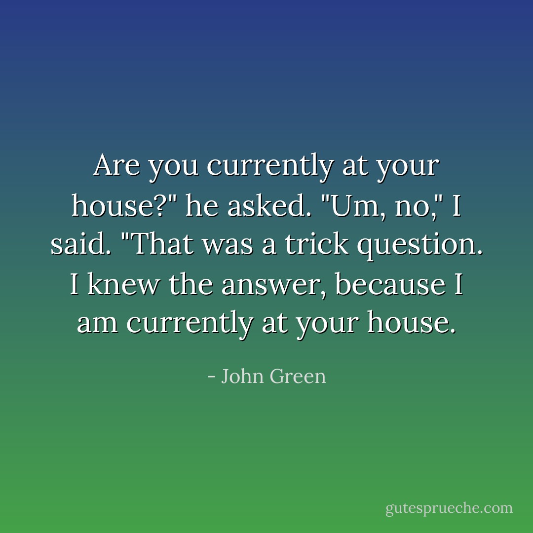 Are you currently at your house?" he asked.<br />"Um, no," I said.<br />"That was a trick question. I knew the answer, because I am currently at your house. - John Green