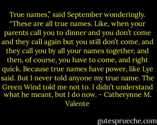 True names,” said September wonderingly. “These are all true names. Like, when your parents call you to dinner and you don’t come and they call again but you still don’t come, and they call you by all your names together, and then, of course, you have to come, and right quick. Because true names have power, like Lye said. But I never told anyone my true name. The Green Wind told me not to. I didn’t understand what he meant, but I do now. - Catherynne M. Valente