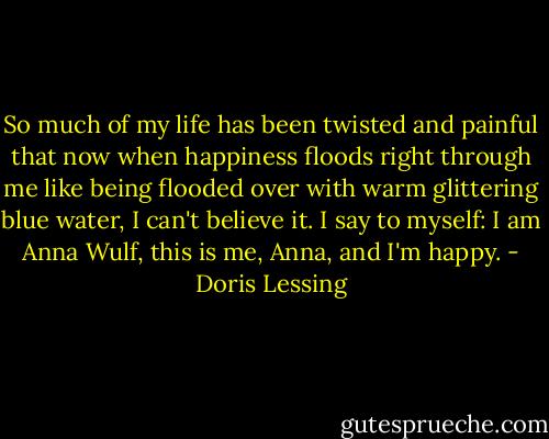 So much of my life has been twisted and painful that now when happiness floods right through me like being flooded over with warm glittering blue water, I can't believe it. I say to myself: I am Anna Wulf, this is me, Anna, and I'm happy. - Doris Lessing