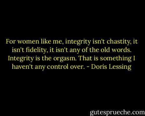 For women like me, integrity isn't chastity, it isn't fidelity, it isn't any of the old words. Integrity is the orgasm. That is something I haven't any control over. - Doris Lessing