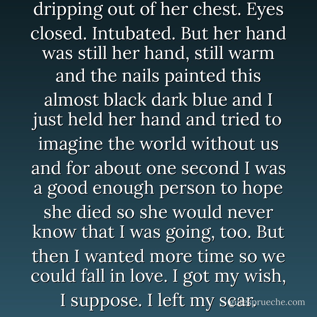 She had this dark cancer water dripping out of her chest. Eyes closed. Intubated. But her hand was still her hand, still warm and the nails painted this almost black dark blue and I just held her hand and tried to imagine the world without us and for about one second I was a good enough person to hope she died so she would never know that I was going, too. But then I wanted more time so we could fall in love. I got my wish, I suppose. I left my scar. - John Green