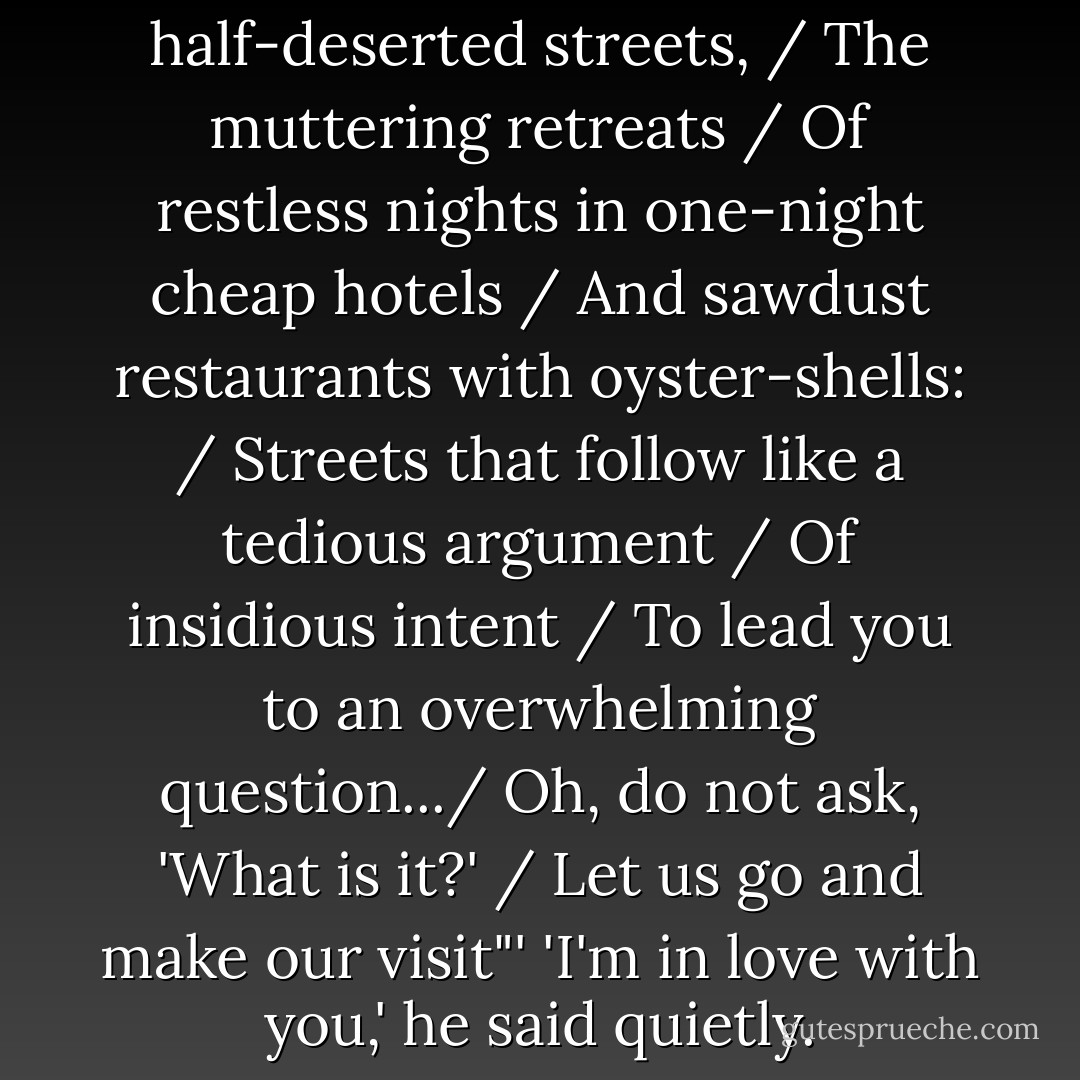 Let us go, through certain half-deserted streets, / The muttering retreats / Of restless nights in one-night cheap hotels / And sawdust restaurants with oyster-shells: / Streets that follow like a tedious argument / Of insidious intent / To lead you to an overwhelming question.../ Oh, do not ask, 'What is it?' / Let us go and make our visit"'<br />'I'm in love with you,' he said quietly. - John Green